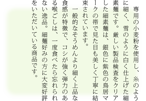 専用の小麦粉を使用し、糸のように細く、雪のように白く仕上げた細素麺です。厳しい製品検査をクリアした細素麺は、銀色に紫色の鳥居マークの帯で見た目も美しく丁寧に結束されています。
